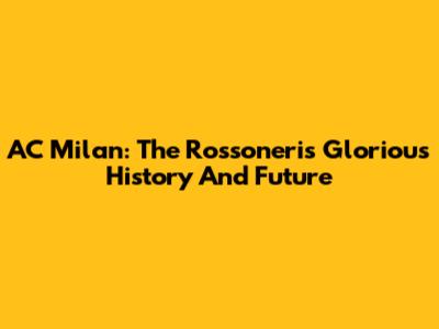 AC Milan: The Rossoneri's Glorious History And Future
