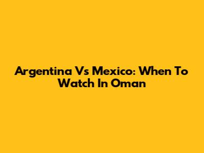 Argentina Vs Mexico: When To Watch In Oman