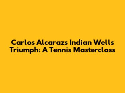 Carlos Alcaraz's Indian Wells Triumph: A Tennis Masterclass