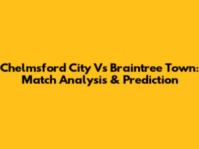 Chelmsford City Vs Braintree Town: Match Analysis & Prediction
