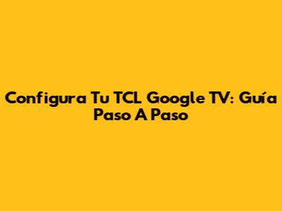 Configura Tu TCL Google TV: Guía Paso A Paso