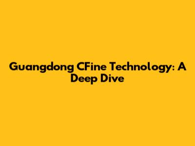 Guangdong CFine Technology: A Deep Dive