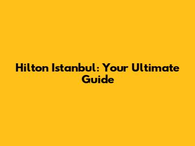 Hilton Istanbul: Your Ultimate Guide