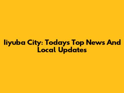 Iiyuba City: Today's Top News And Local Updates