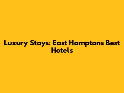 Luxury Stays: East Hampton's Best Hotels