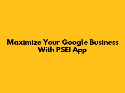 Maximize Your Google Business With PSEI App