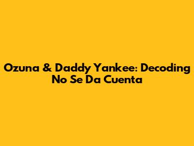 Ozuna & Daddy Yankee: Decoding 'No Se Da Cuenta'