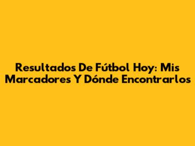 Resultados De Fútbol Hoy: Mis Marcadores Y Dónde Encontrarlos