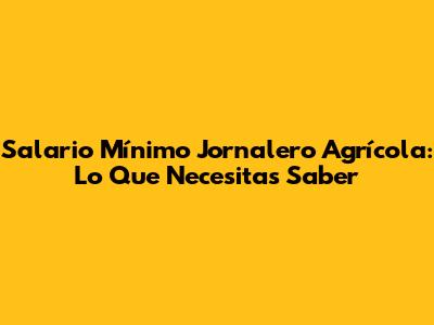 Salario Mínimo Jornalero Agrícola: Lo Que Necesitas Saber