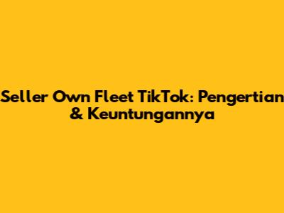 Seller Own Fleet TikTok: Pengertian & Keuntungannya