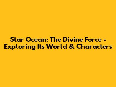 Star Ocean: The Divine Force - Exploring Its World & Characters