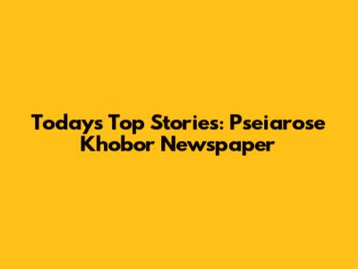 Today's Top Stories: Pseiarose Khobor Newspaper