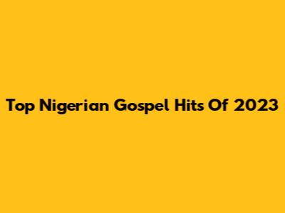 Top Nigerian Gospel Hits Of 2023