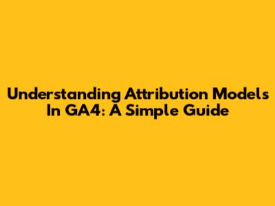 Understanding Attribution Models In GA4: A Simple Guide